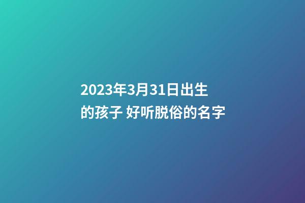2023年3月31日出生的孩子 好听脱俗的名字